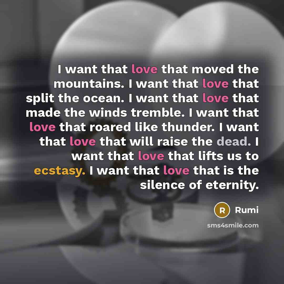 “I want that love that moved the mountains. I want that love that split the ocean. I want that love that made the winds tremble. I want that love that roared like thunder. I want that love that will raise the dead. I want that love that lifts us to ecstasy. I want that love that is the silence of…” quote by Rumi