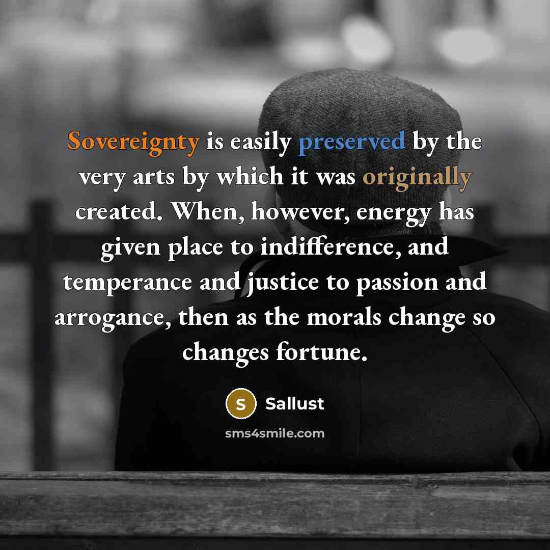 “Sovereignty is easily preserved by the very arts by which it was originally created. When, however, energy has given place to indifference, and temperance and justice to passion and arrogance, then as the morals change so changes fortune.” quote by Sallust