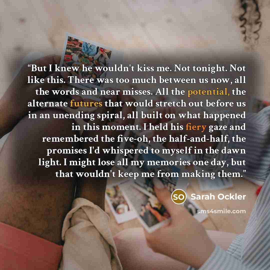 “But I knew he wouldn't kiss me. Not tonight. Not like this. There was too much between us now, all the words and near misses. All the potential, the alternate futures that would stretch out before us in an unending spiral, all built on what happened in this moment. I held his fiery gaze and…” quote by Sarah Ockler