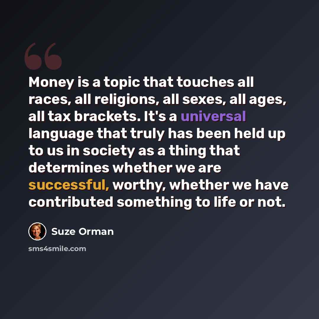 “Money is a topic that touches all races, all religions, all sexes, all ages, all tax brackets. It's a universal language that truly has been held up to us in society as a thing that determines whether we are successful, worthy, whether we have contributed something to life or not.” quote by Suze Orman