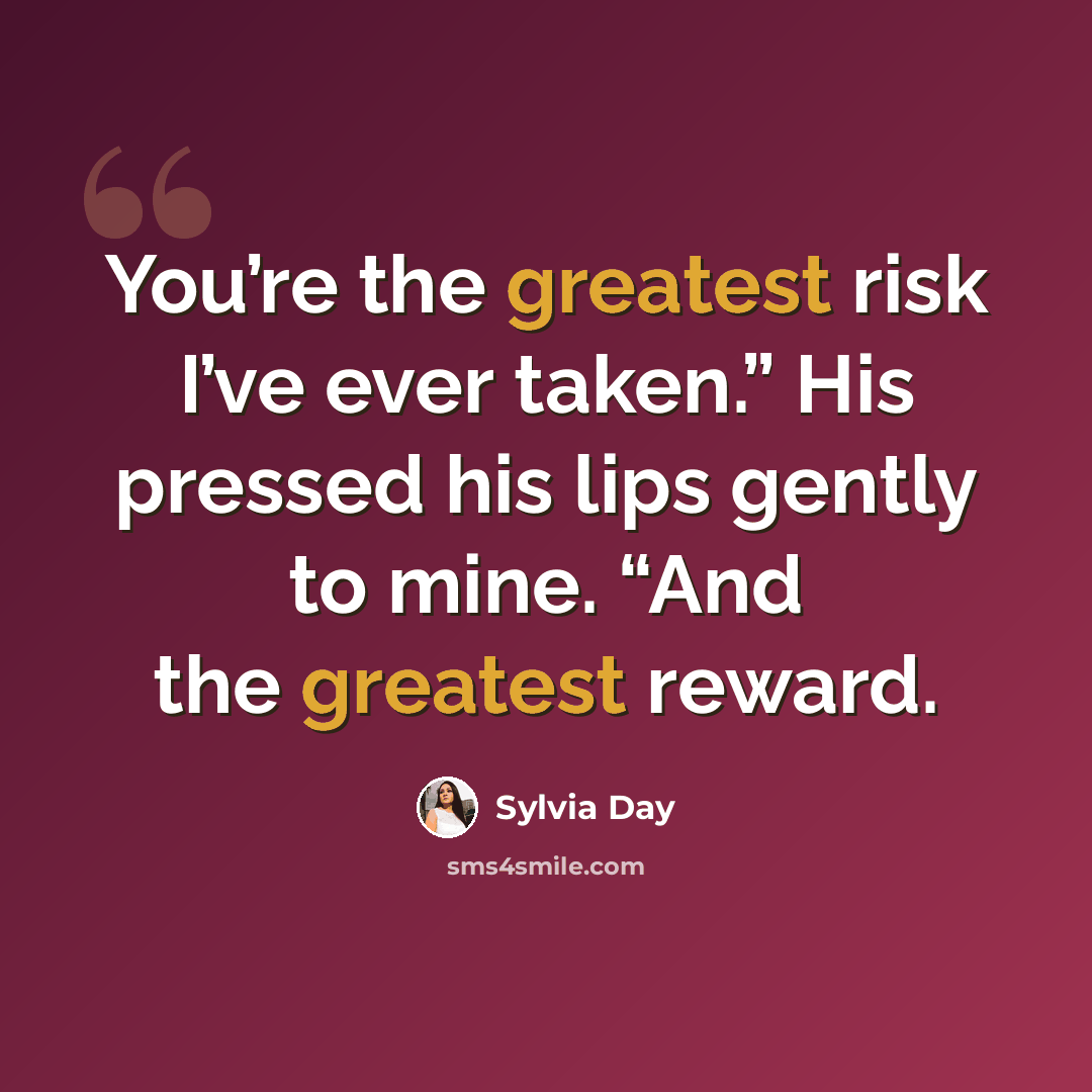 “You’re the greatest risk I’ve ever taken.” His pressed his lips gently to mine. “And the greatest reward.” quote by Sylvia Day