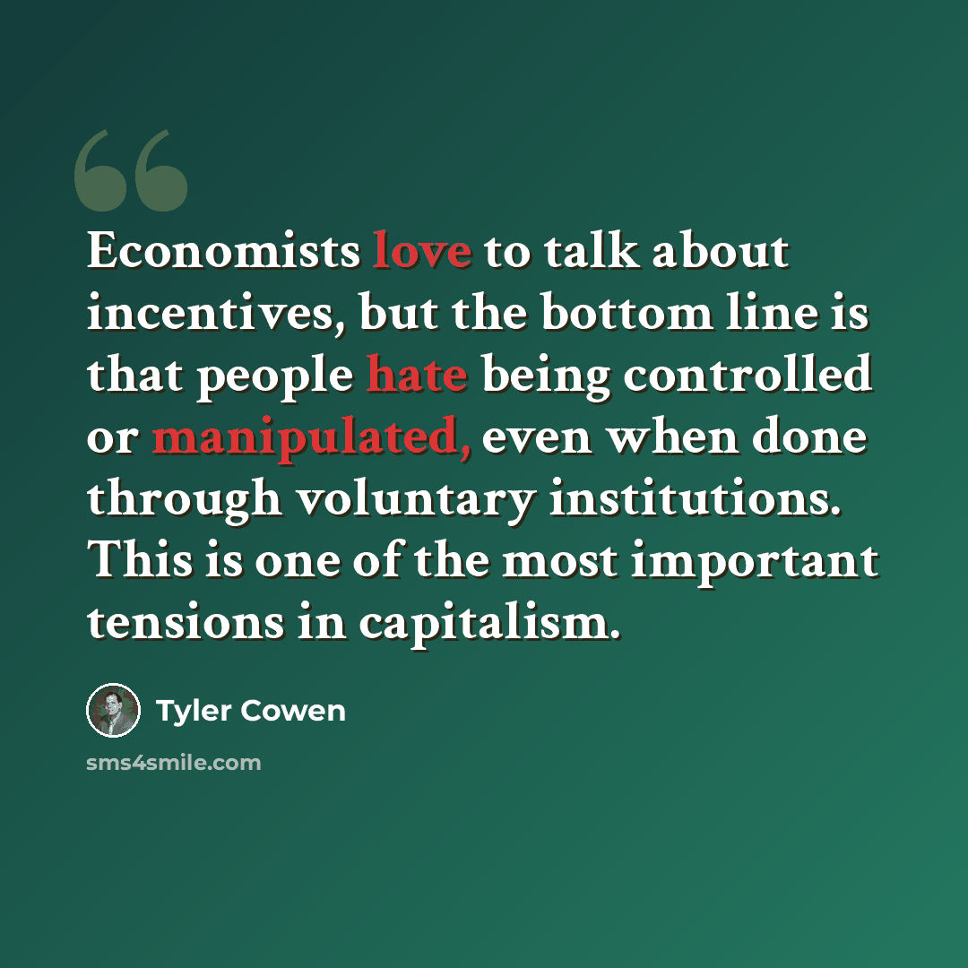 “Economists love to talk about incentives, but the bottom line is that people hate being controlled or manipulated, even when done through voluntary institutions. This is one of the most important tensions in capitalism.” quote by Tyler Cowen