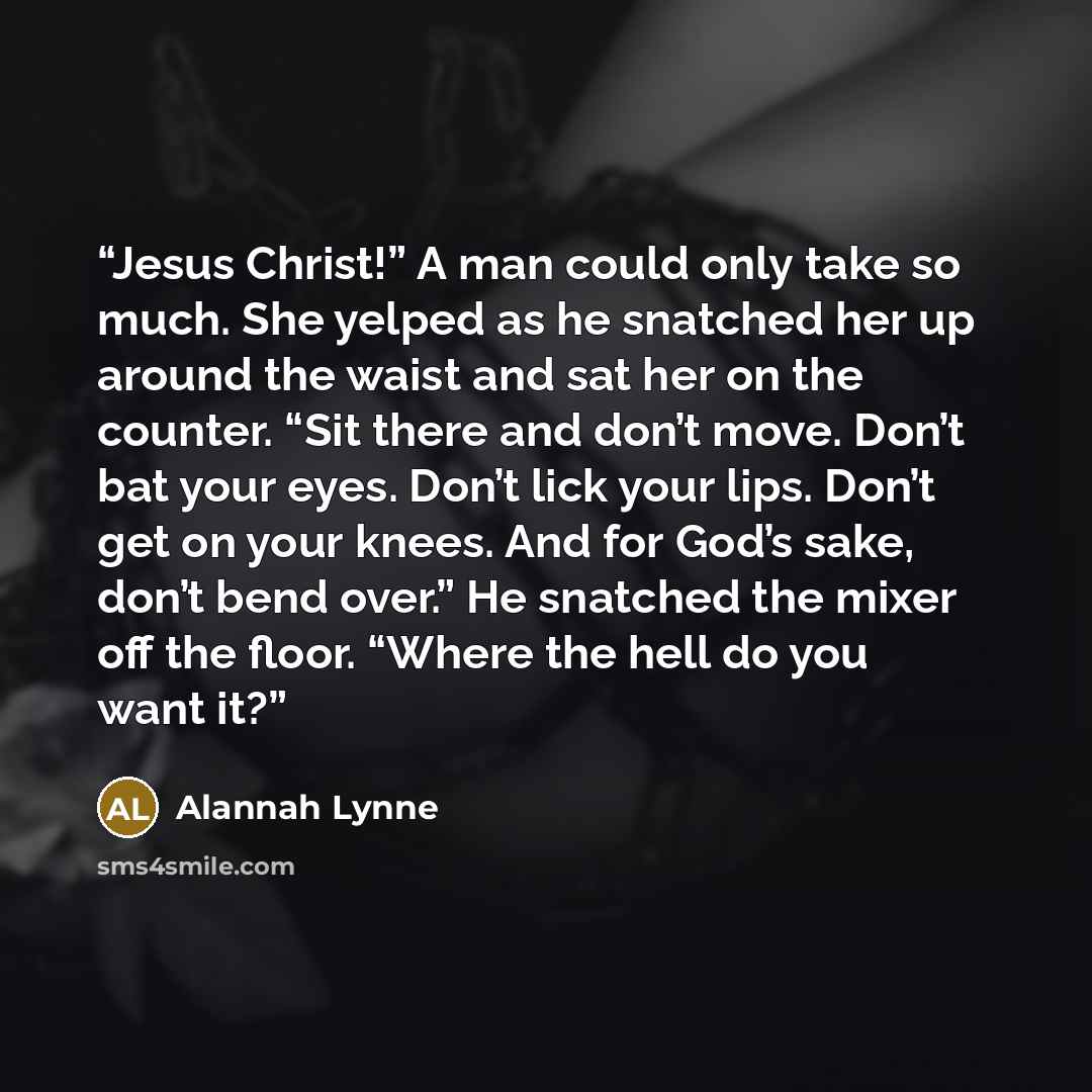 “Jesus Christ!” A man could only take so much. She yelped as he snatched her up around the waist and sat her on the counter. “Sit there and don’t move. Don’t bat your eyes. Don’t lick your lips. Don’t get on your knees. And for God’s sake, don’t bend over.” He snatched the mixer off the floor…” quote by Alannah Lynne