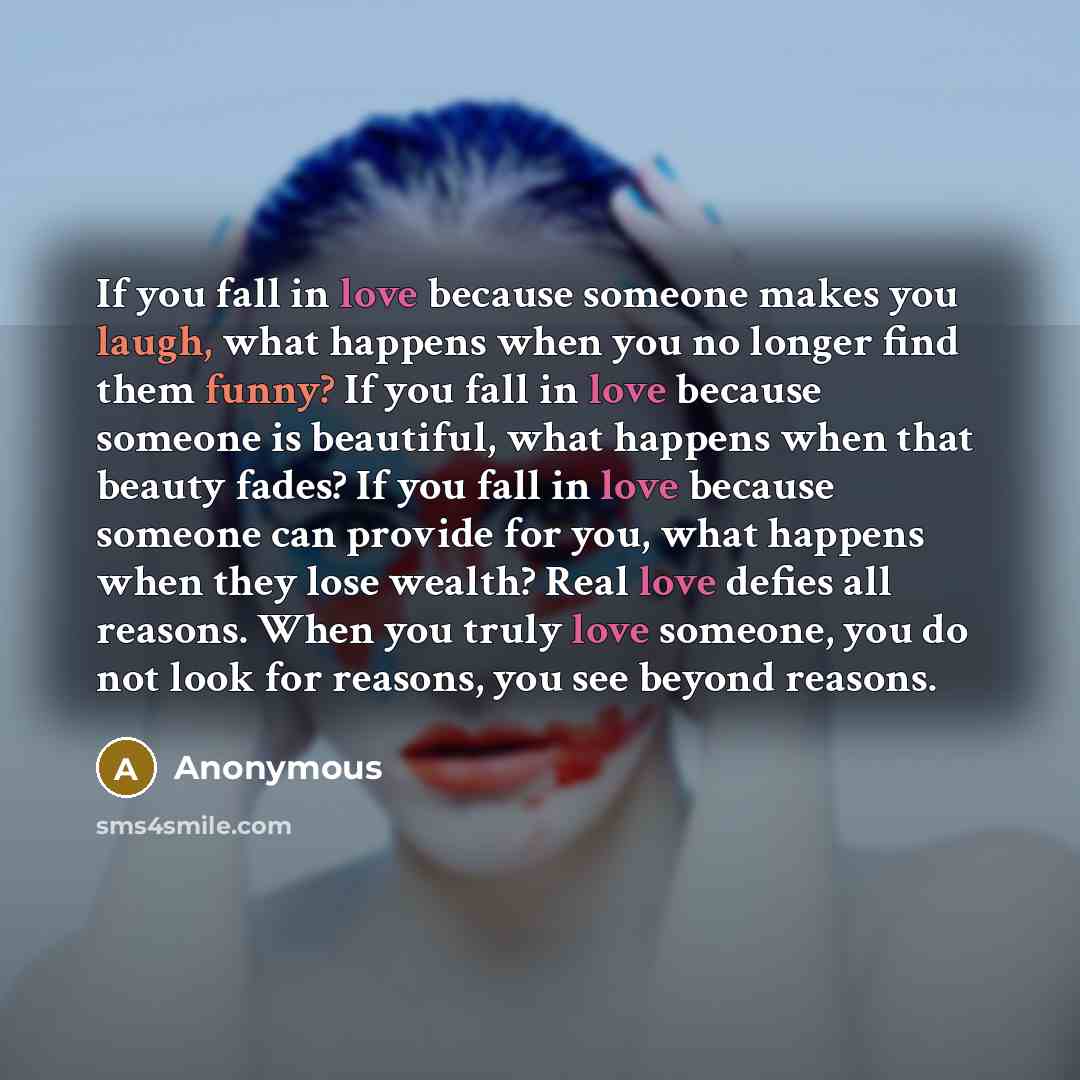 “If you fall in love because someone makes you laugh, what happens when you no longer find them funny? If you fall in love because someone is beautiful, what happens when that beauty fades? If you fall in love because someone can provide for you, what happens when they lose wealth? Real love defies…” quote by Anonymous