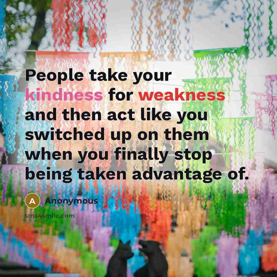 “People take your kindness for weakness and then act like you switched up on them when you finally stop being taken advantage of.” quote by Anonymous