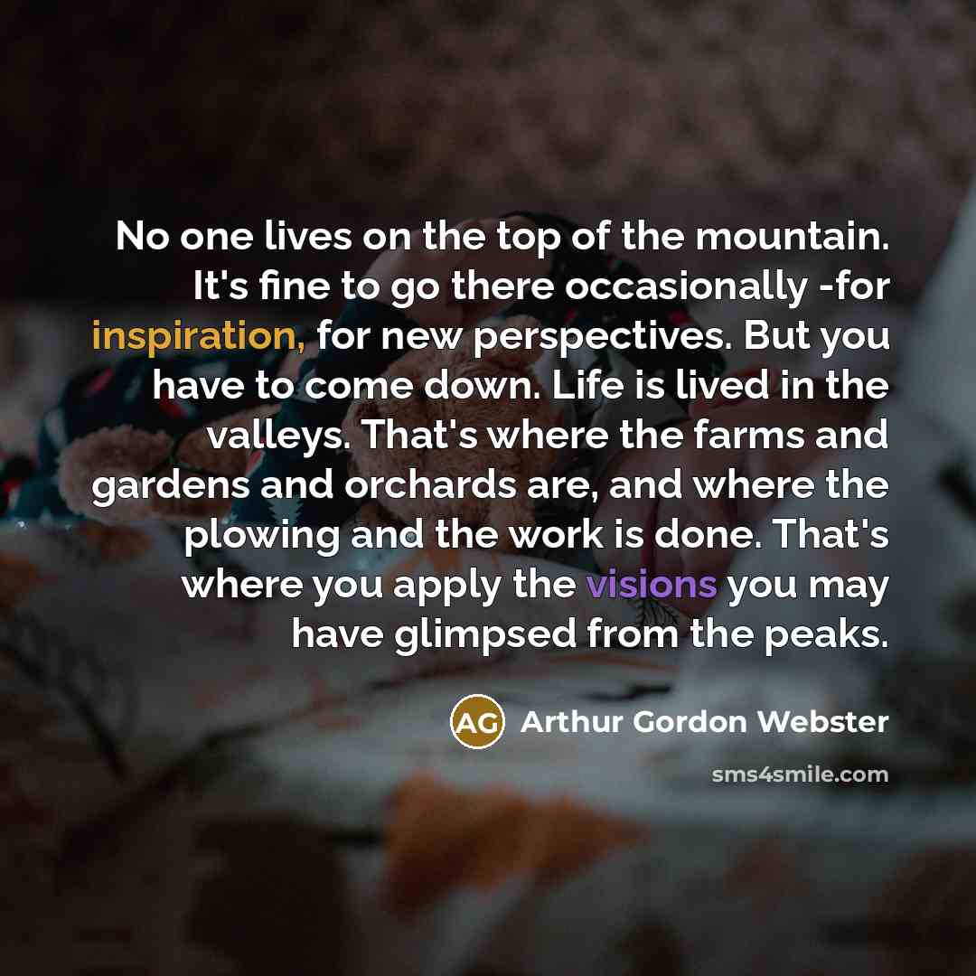 “No one lives on the top of the mountain. It's fine to go there occasionally -for inspiration, for new perspectives. But you have to come down. Life is lived in the valleys. That's where the farms and gardens and orchards are, and where the plowing and the work is done. That's where you apply the…” quote by Arthur Gordon Webster
