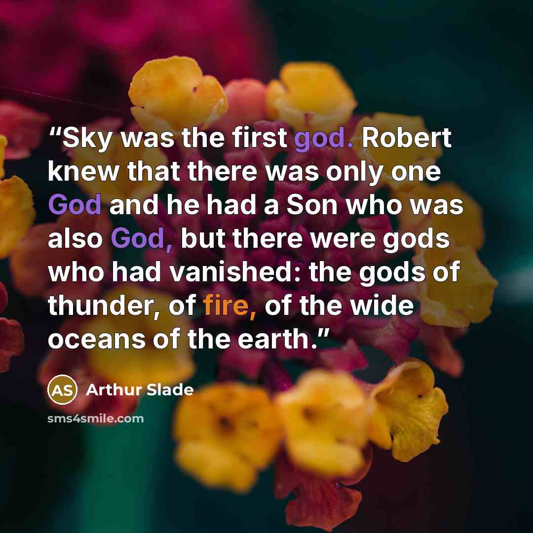 “Sky was the first god. Robert knew that there was only one God and he had a Son who was also God, but there were gods who had vanished: the gods of thunder, of fire, of the wide oceans of the earth.” quote by Arthur Slade