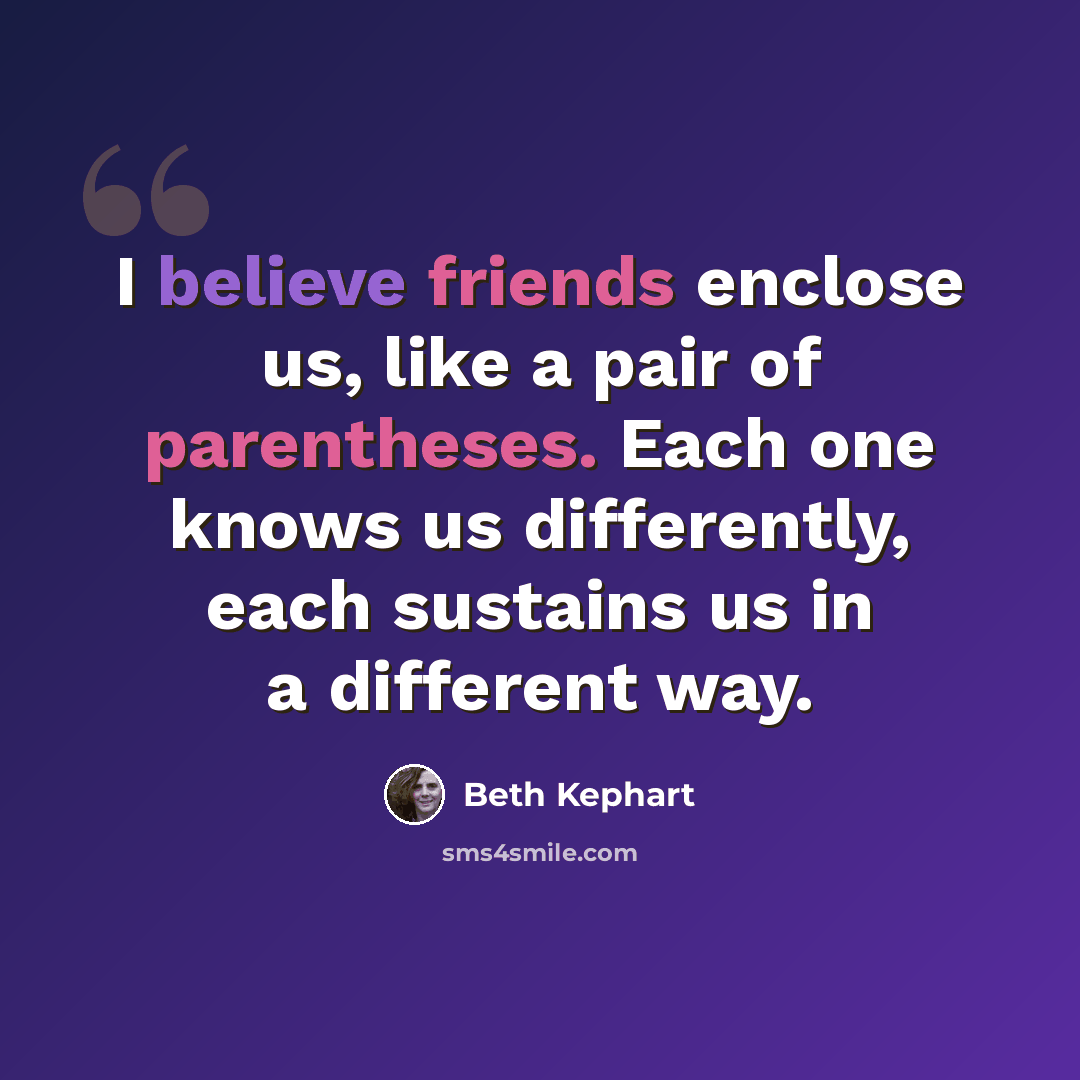 “I believe friends enclose us, like a pair of parentheses. Each one knows us differently, each sustains us in a different way.” quote by Beth Kephart
