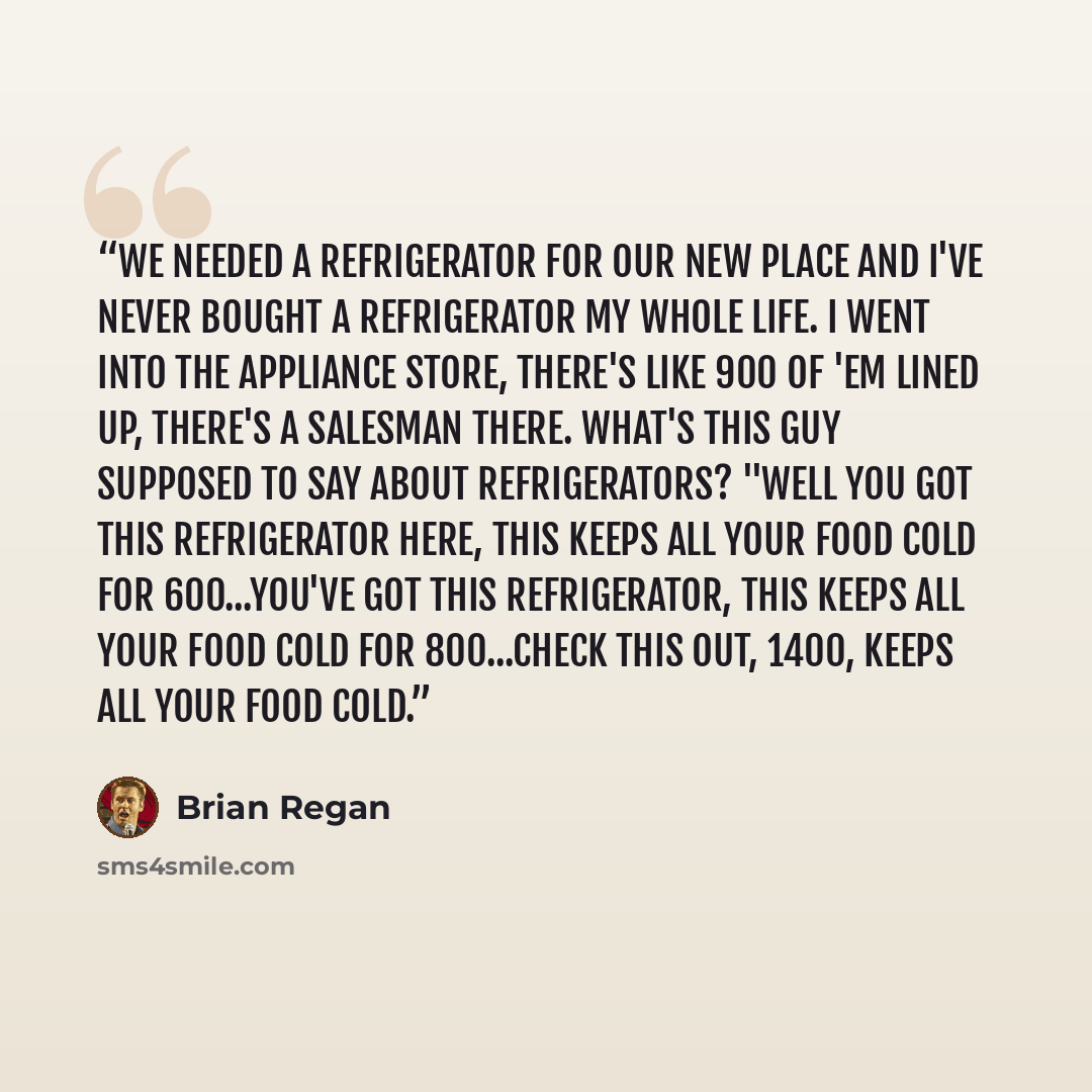 “We needed a refrigerator for our new place and I've never bought a refrigerator my whole life. I went into the appliance store, there's like 900 of 'em lined up, there's a salesman there. What's this guy supposed to say about refrigerators? "Well you got this refrigerator here, This keeps all your…” quote by Brian Regan