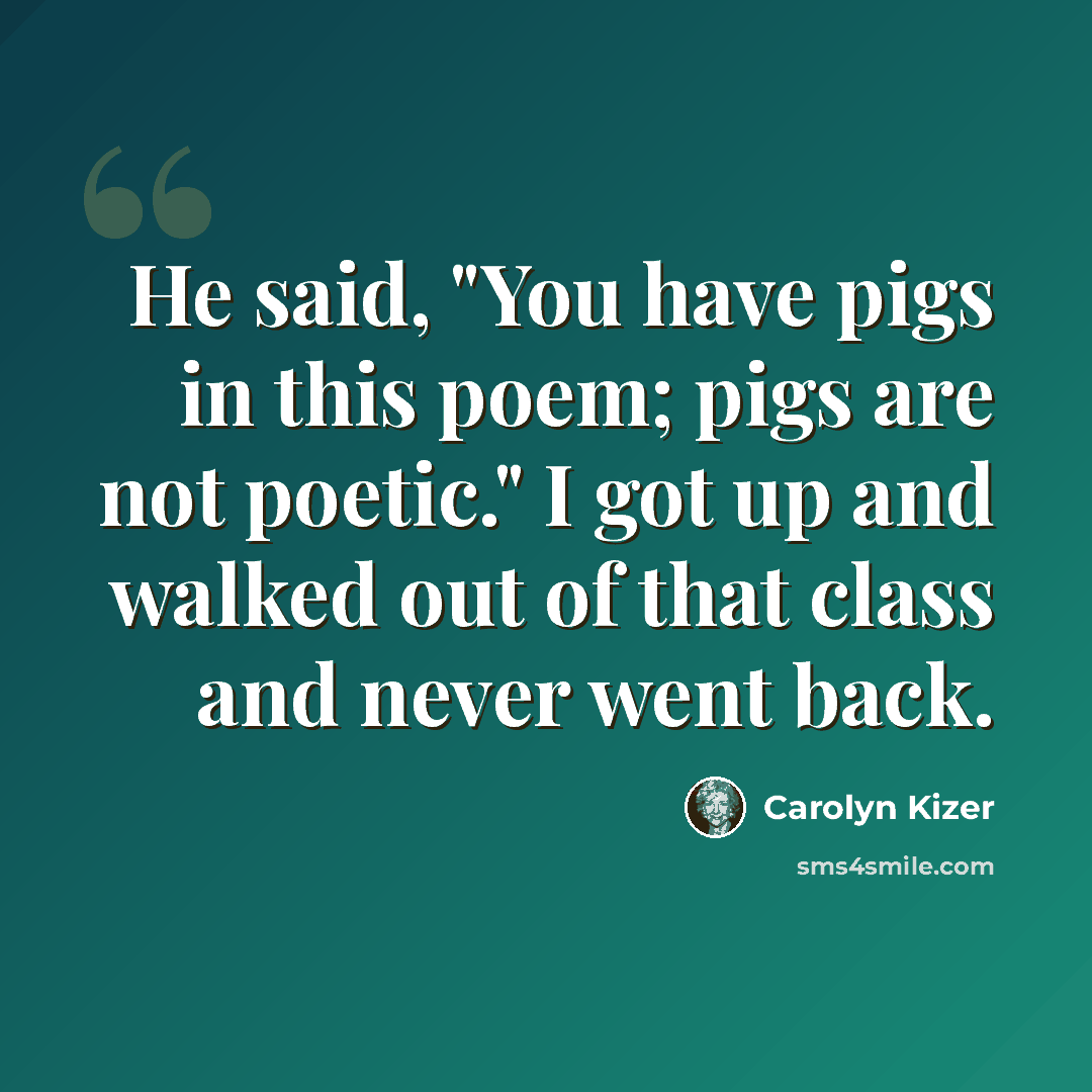 “He said, "You have pigs in this poem; pigs are not poetic." I got up and walked out of that class and never went back.” quote by Carolyn Kizer