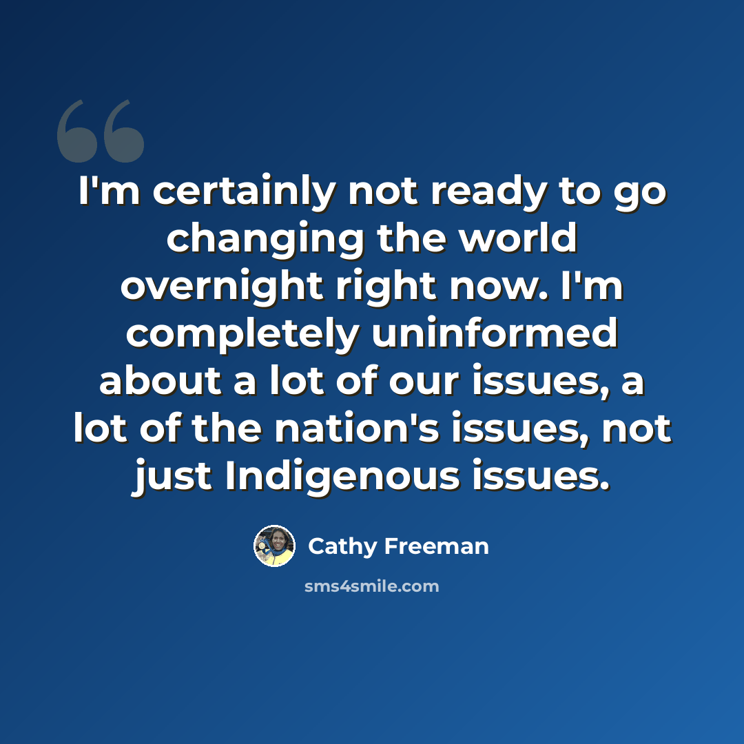“I'm certainly not ready to go changing the world overnight right now. I'm completely uninformed about a lot of our issues, a lot of the nation's issues, not just Indigenous issues.” quote by Cathy Freeman