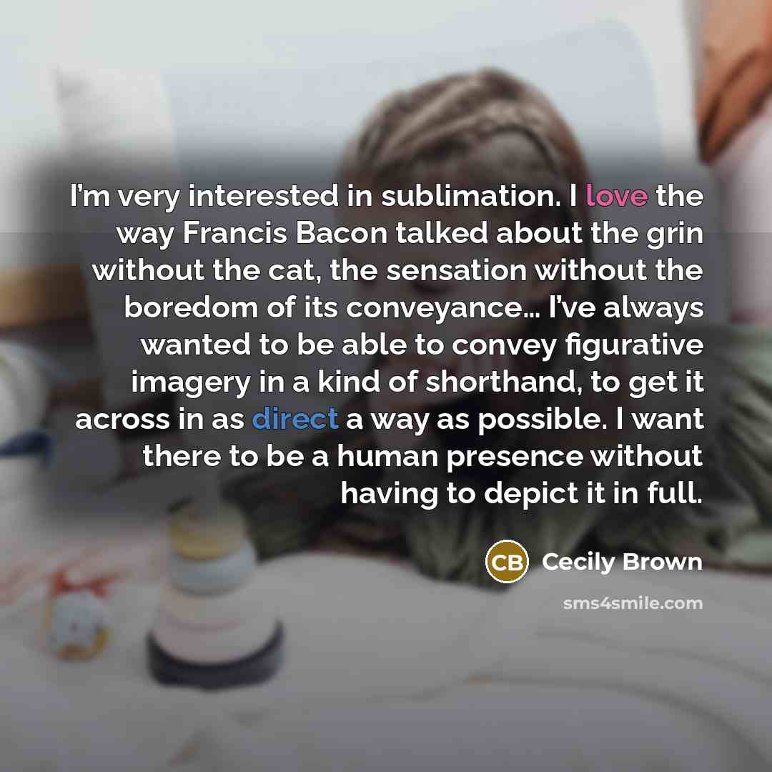 “I’m very interested in sublimation. I love the way Francis Bacon talked about the grin without the cat, the sensation without the boredom of its conveyance… I’ve always wanted to be able to convey figurative imagery in a kind of shorthand, to get it across in as direct a way as possible. I want…” quote by Cecily Brown
