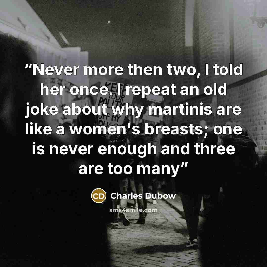 “Never more then two, I told her once. I repeat an old joke about why martinis are like a women's breasts; one is never enough and three are too many” quote by Charles Dubow