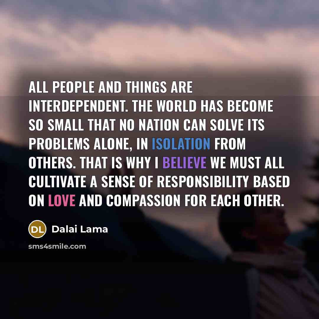 “All People and things are interdependent. The world has become so small that no nation can solve its problems alone, in isolation from others. That is why I believe we must all cultivate a sense of responsibility based on love and compassion for each other.” quote by Dalai Lama