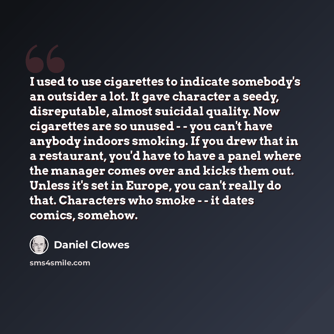 “I used to use cigarettes to indicate somebody's an outsider a lot. It gave character a seedy, disreputable, almost suicidal quality. Now cigarettes are so unused - - you can't have anybody indoors smoking. If you drew that in a restaurant, you'd have to have a panel where the manager comes over…” quote by Daniel Clowes