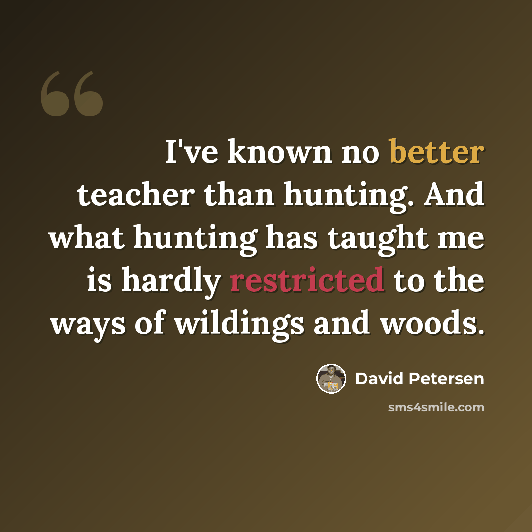 “I've known no better teacher than hunting. And what hunting has taught me is hardly restricted to the ways of wildings and woods.” quote by David Petersen