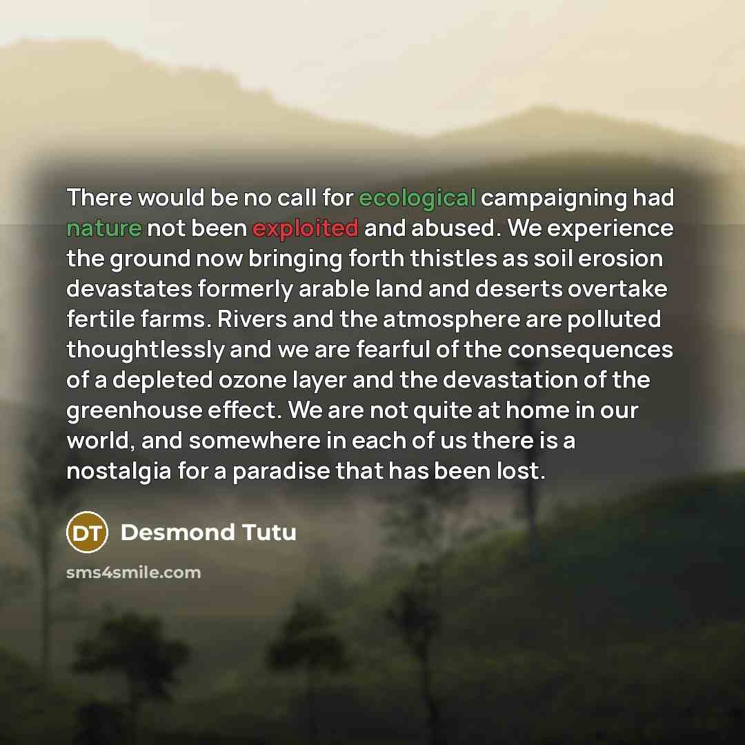 “There would be no call for ecological campaigning had nature not been exploited and abused. We experience the ground now bringing forth thistles as soil erosion devastates formerly arable land and deserts overtake fertile farms. Rivers and the atmosphere are polluted thoughtlessly and we are…” quote by Desmond Tutu