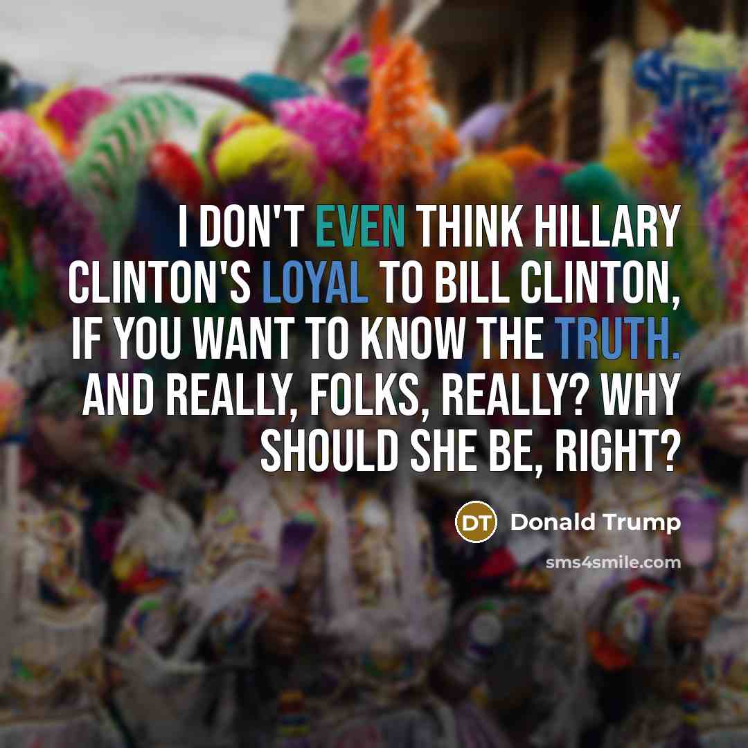“I don't even think Hillary Clinton's loyal to Bill Clinton, if you want to know the truth. And really, folks, really? Why should she be, right?” quote by Donald Trump