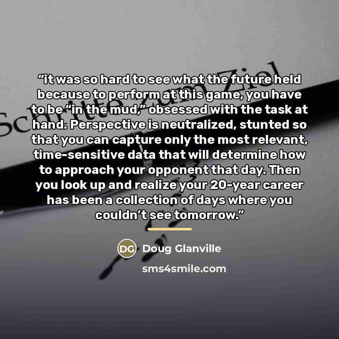 “it was so hard to see what the future held because to perform at this game, you have to be “in the mud,” obsessed with the task at hand. Perspective is neutralized, stunted so that you can capture only the most relevant, time-sensitive data that will determine how to approach your opponent that…” quote by Doug Glanville