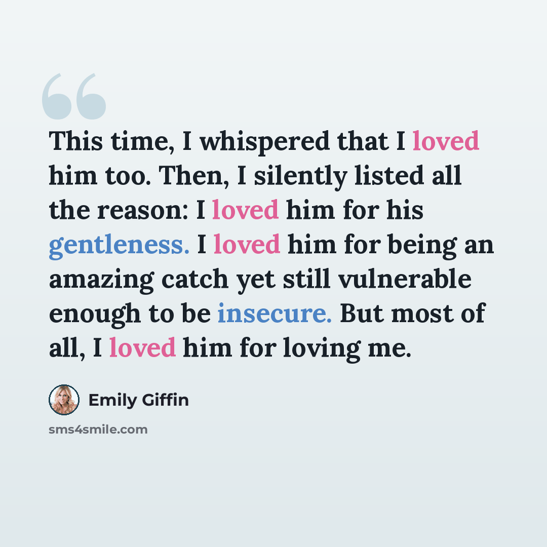 “This time, I whispered that I loved him too. Then, I silently listed all the reason: I loved him for his gentleness. I loved him for being an amazing catch yet still vulnerable enough to be insecure. But most of all, I loved him for loving me.” quote by Emily Giffin