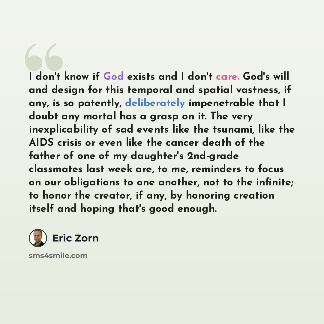 “I don't know if God exists and I don't care. God's will and design for this temporal and spatial vastness, if any, is so patently, deliberately impenetrable that I doubt any mortal has a grasp on it. The very inexplicability of sad events like the tsunami, like the AIDS crisis or even like the…” quote by Eric Zorn