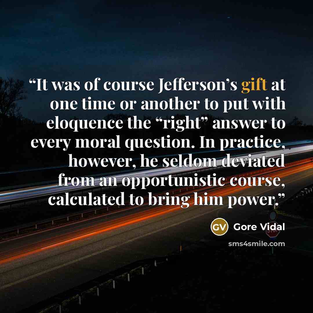 “It was of course Jefferson’s gift at one time or another to put with eloquence the “right” answer to every moral question. In practice, however, he seldom deviated from an opportunistic course, calculated to bring him power.” quote by Gore Vidal