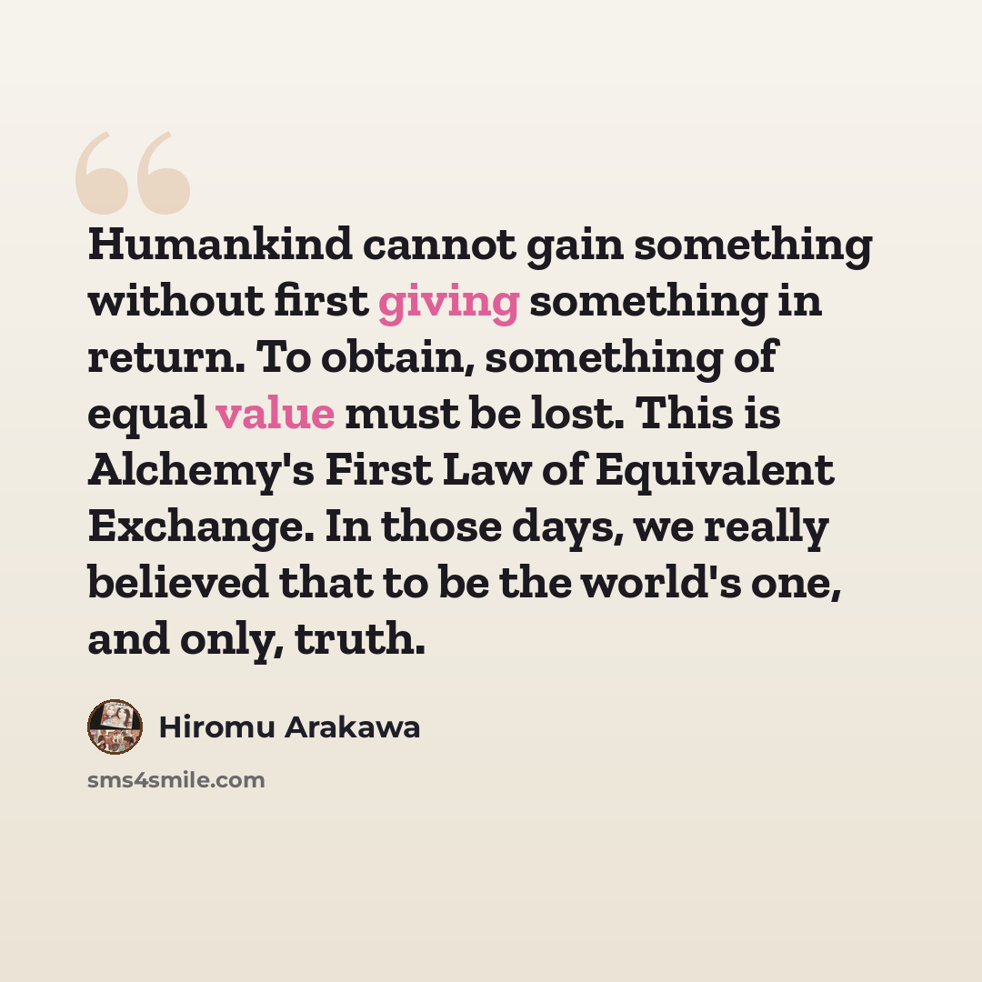 “Humankind cannot gain something without first giving something in return. To obtain, something of equal value must be lost. This is Alchemy's First Law of Equivalent Exchange. In those days, we really believed that to be the world's one, and only, truth.” quote by Hiromu Arakawa