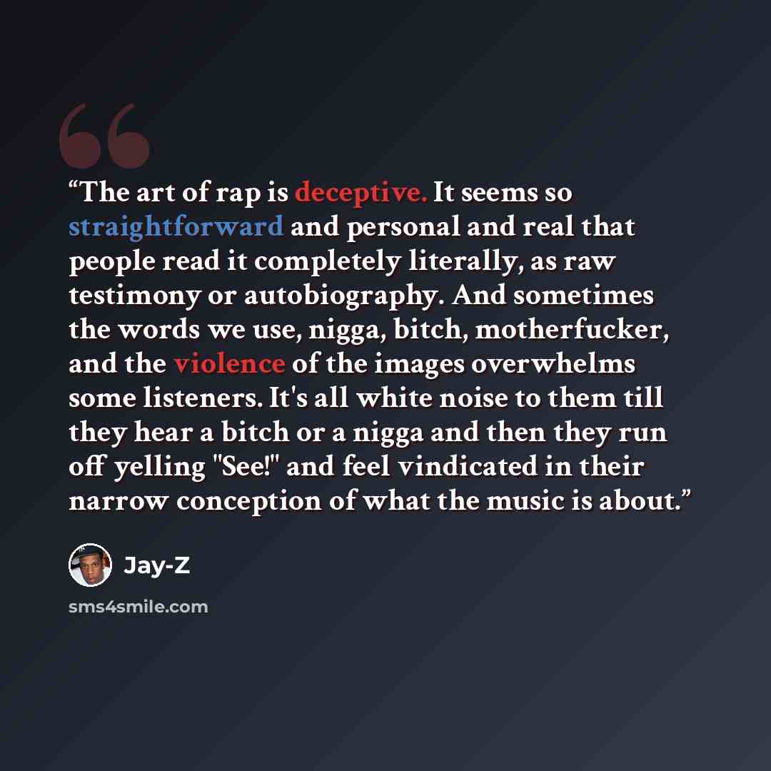 “The art of rap is deceptive. It seems so straightforward and personal and real that people read it completely literally, as raw testimony or autobiography. And sometimes the words we use, nigga, bitch, motherfucker, and the violence of the images overwhelms some listeners. It's all white noise to…” quote by Jay-Z