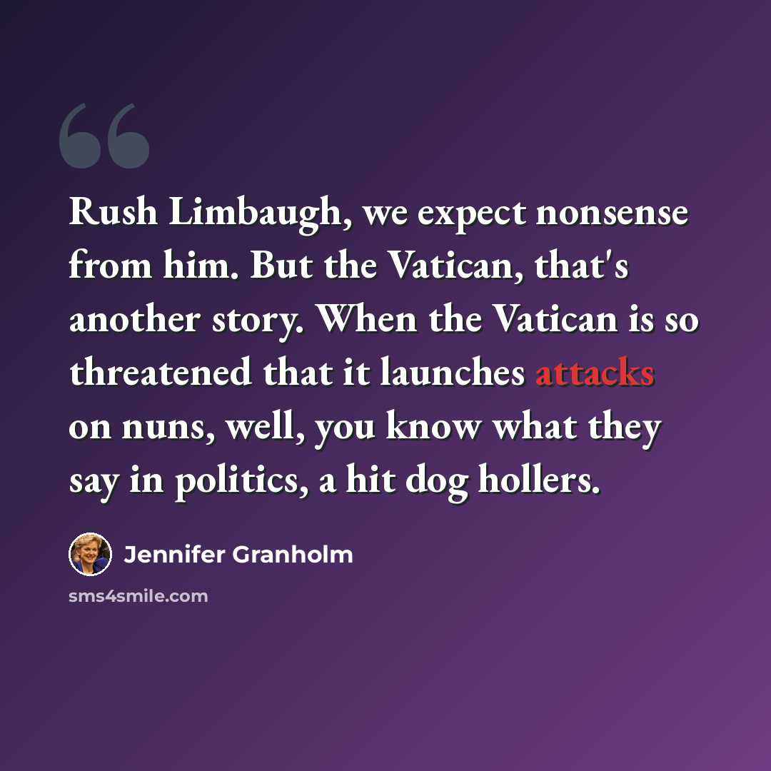 “Rush Limbaugh, we expect nonsense from him. But the Vatican, that's another story. When the Vatican is so threatened that it launches attacks on nuns, well, you know what they say in politics, a hit dog hollers.” quote by Jennifer Granholm