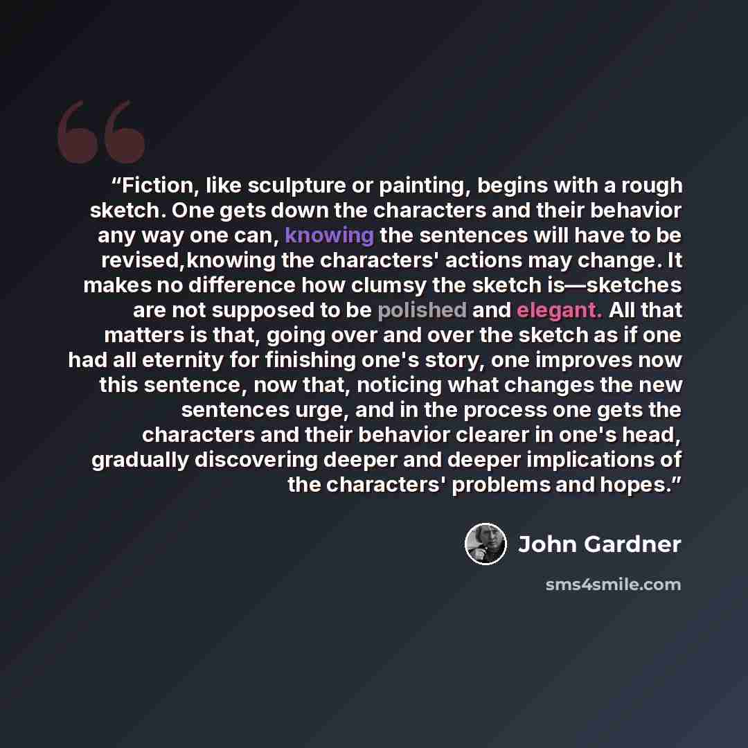 “Fiction, like sculpture or painting, begins with a rough sketch. One gets down the characters and their behavior any way one can, knowing the sentences will have to be revised,knowing the characters' actions may change. It makes no difference how clumsy the sketch is—sketches are not supposed to…” quote by john gardner