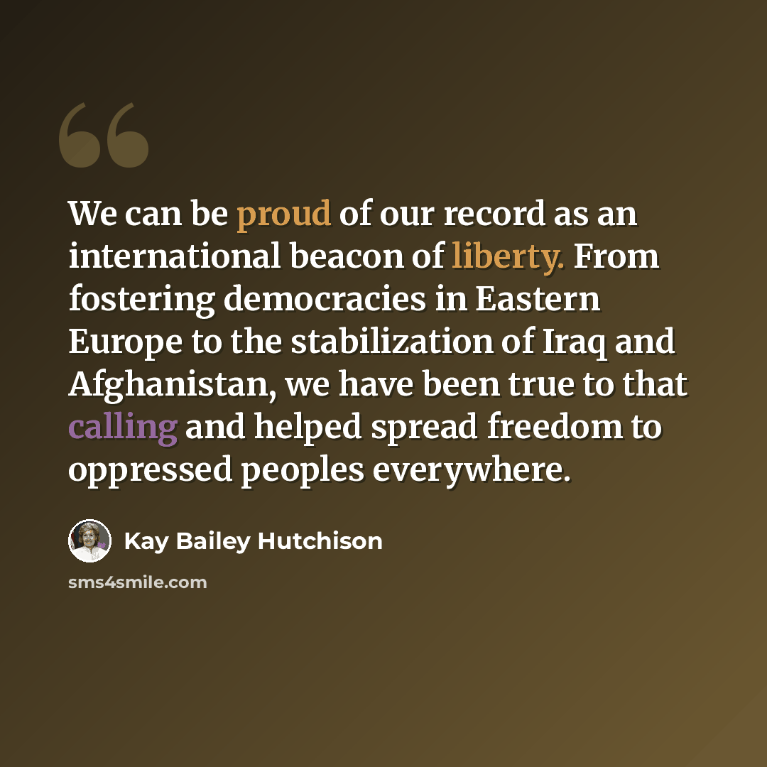 “We can be proud of our record as an international beacon of liberty. From fostering democracies in Eastern Europe to the stabilization of Iraq and Afghanistan, we have been true to that calling and helped spread freedom to oppressed peoples everywhere.” quote by Kay Bailey Hutchison