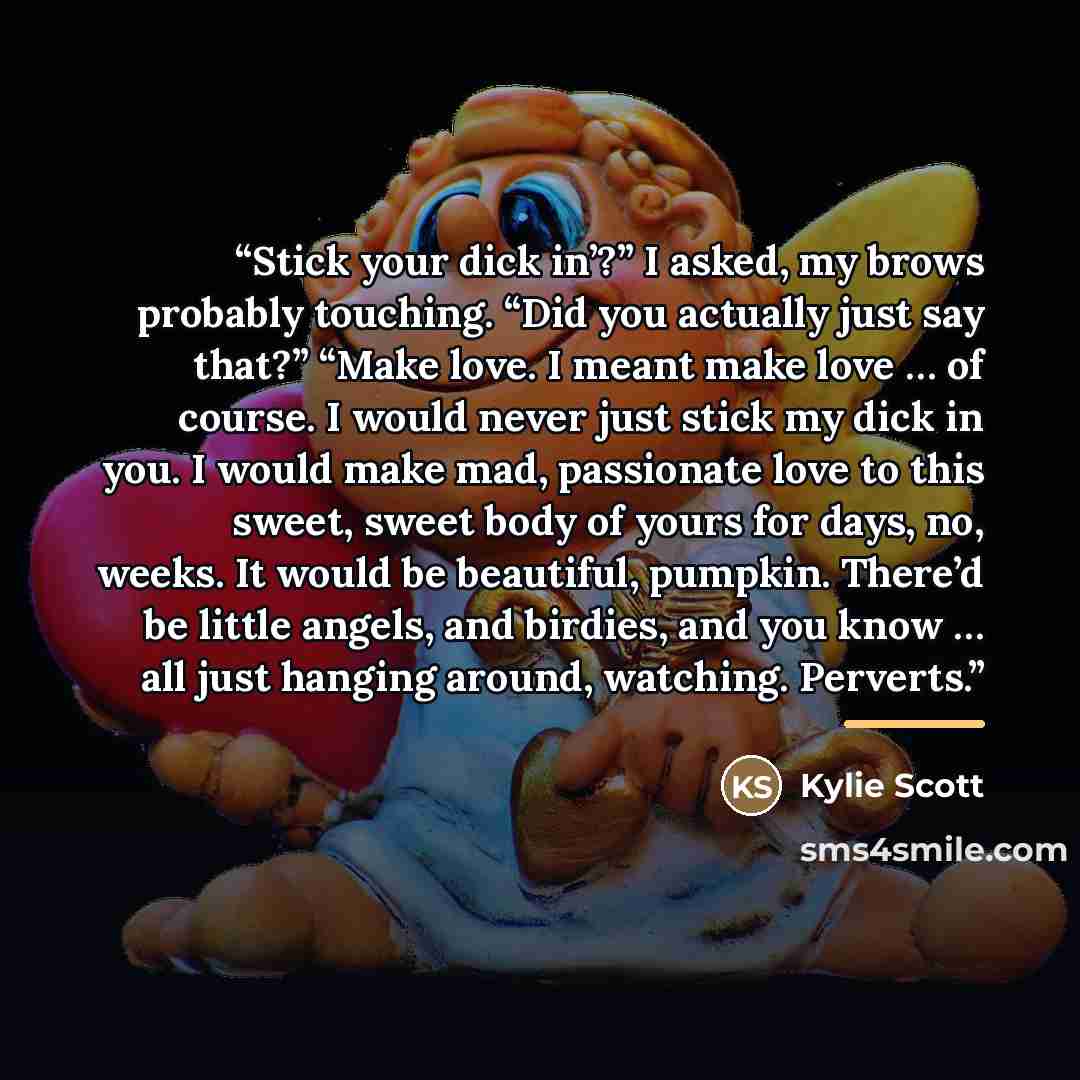 “Stick your dick in’?” I asked, my brows probably touching. “Did you actually just say that?” “Make love. I meant make love … of course. I would never just stick my dick in you. I would make mad, passionate love to this sweet, sweet body of yours for days, no, weeks. It would be beautiful, pumpkin…” quote by Kylie Scott
