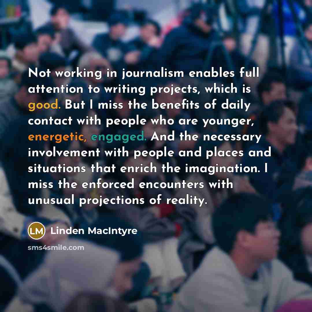 “Not working in journalism enables full attention to writing projects, which is good. But I miss the benefits of daily contact with people who are younger, energetic, engaged. And the necessary involvement with people and places and situations that enrich the imagination. I miss the enforced…” quote by Linden MacIntyre