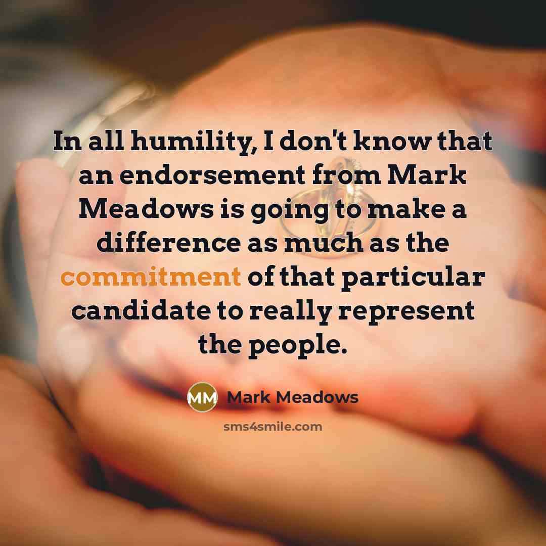 “In all humility, I don't know that an endorsement from Mark Meadows is going to make a difference as much as the commitment of that particular candidate to really represent the people.” quote by Mark Meadows