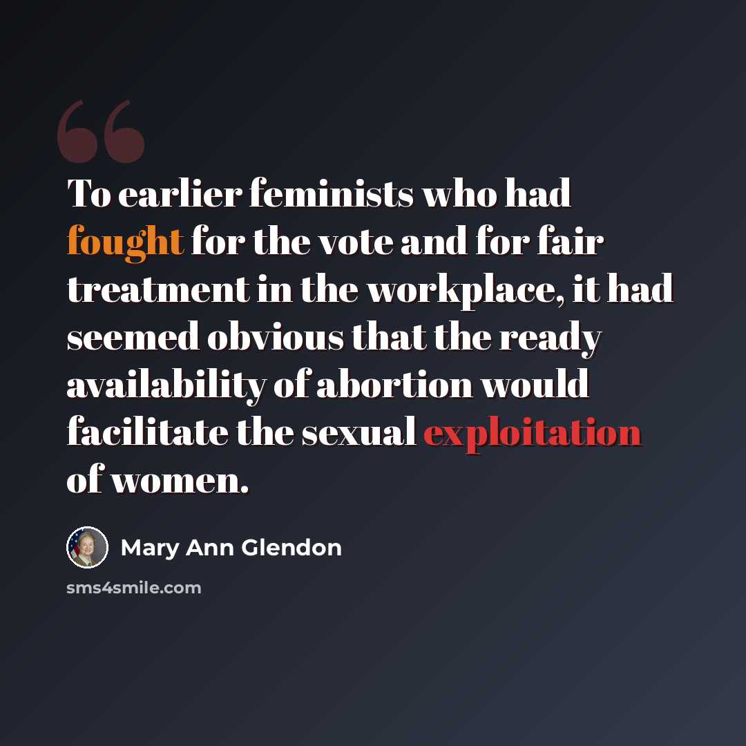 “To earlier feminists who had fought for the vote and for fair treatment in the workplace, it had seemed obvious that the ready availability of abortion would facilitate the sexual exploitation of women.” quote by Mary Ann Glendon