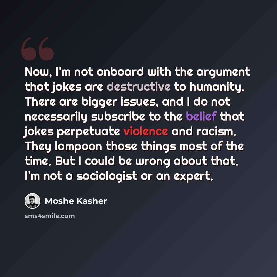 “Now, I'm not onboard with the argument that jokes are destructive to humanity. There are bigger issues, and I do not necessarily subscribe to the belief that jokes perpetuate violence and racism. They lampoon those things most of the time. But I could be wrong about that. I'm not a sociologist or…” quote by Moshe Kasher