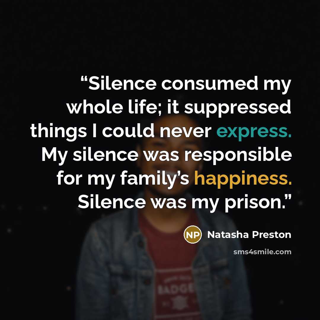 “Silence consumed my whole life; it suppressed things I could never express. My silence was responsible for my family’s happiness. Silence was my prison.” quote by Natasha Preston