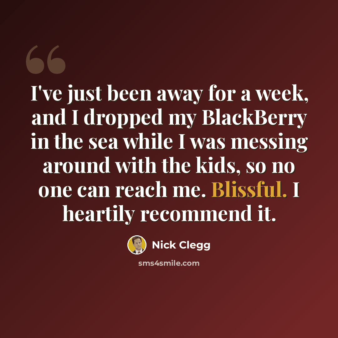 “I've just been away for a week, and I dropped my BlackBerry in the sea while I was messing around with the kids, so no one can reach me. Blissful. I heartily recommend it.” quote by Nick Clegg