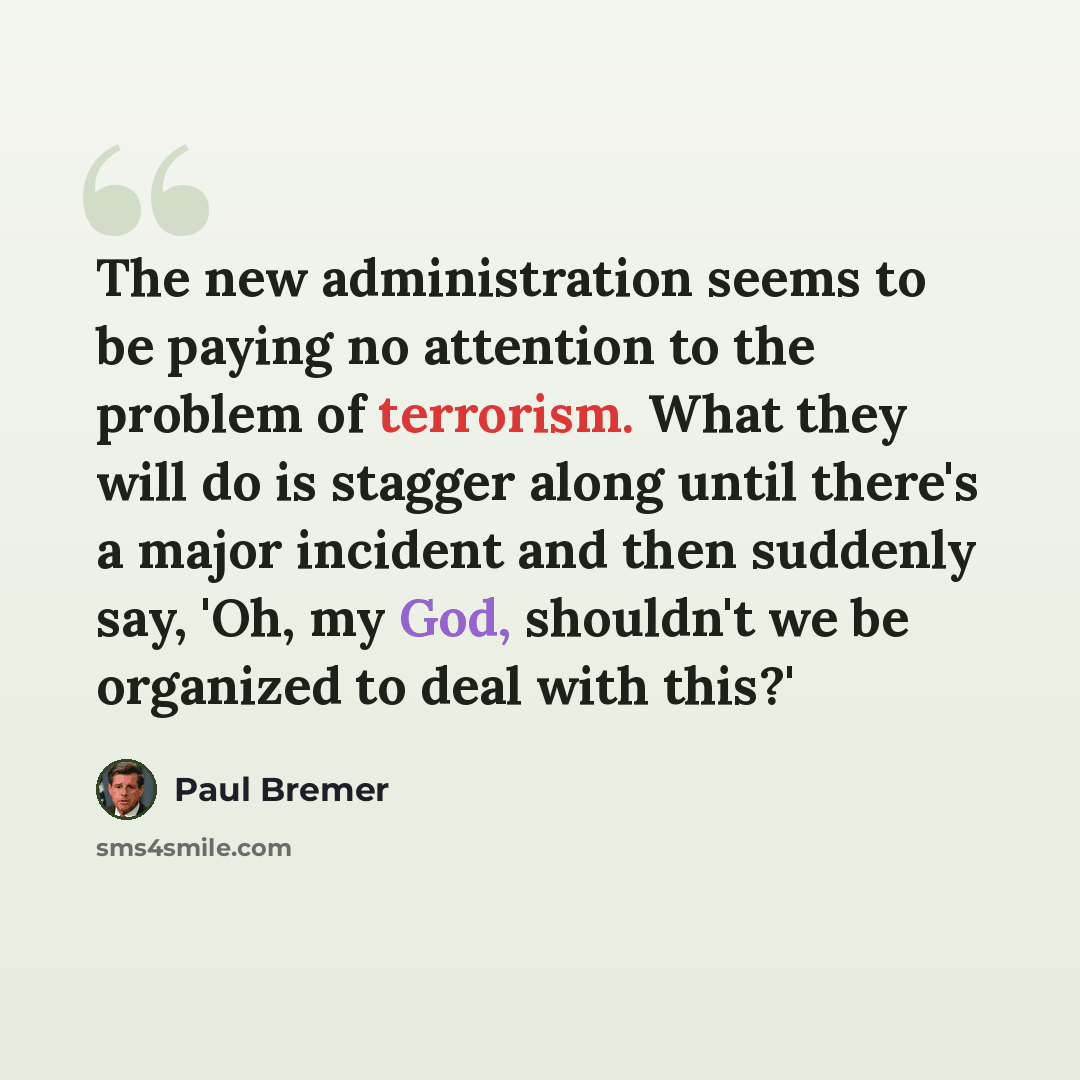 “The new administration seems to be paying no attention to the problem of terrorism. What they will do is stagger along until there's a major incident and then suddenly say, 'Oh, my God, shouldn't we be organized to deal with this?'” quote by Paul Bremer
