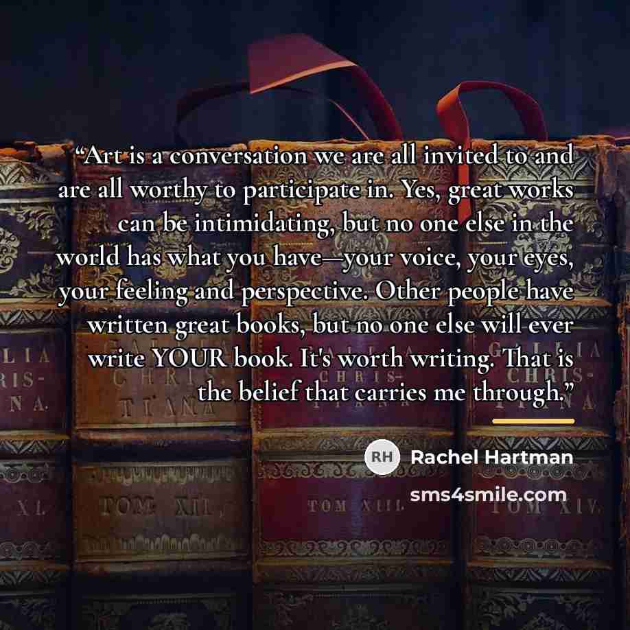 “Art is a conversation we are all invited to and are all worthy to participate in. Yes, great works can be intimidating, but no one else in the world has what you have—your voice, your eyes, your feeling and perspective. Other people have written great books, but no one else will ever write YOUR…” quote by Rachel Hartman
