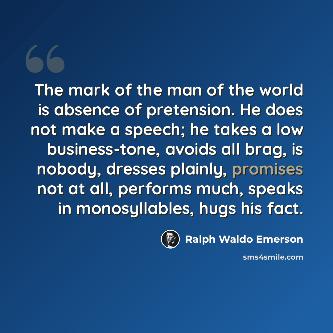 “The mark of the man of the world is absence of pretension. He does not make a speech; he takes a low business-tone, avoids all brag, is nobody, dresses plainly, promises not at all, performs much, speaks in monosyllables, hugs his fact.” quote by Ralph Waldo Emerson