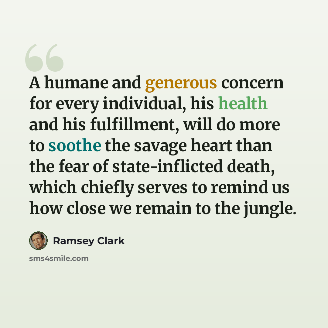 “A humane and generous concern for every individual, his health and his fulfillment, will do more to soothe the savage heart than the fear of state-inflicted death, which chiefly serves to remind us how close we remain to the jungle.” quote by Ramsey Clark