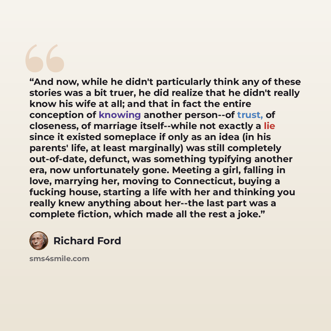 “And now, while he didn't particularly think any of these stories was a bit truer, he did realize that he didn't really know his wife at all; and that in fact the entire conception of knowing another person--of trust, of closeness, of marriage itself--while not exactly a lie since it existed…” quote by Richard Ford