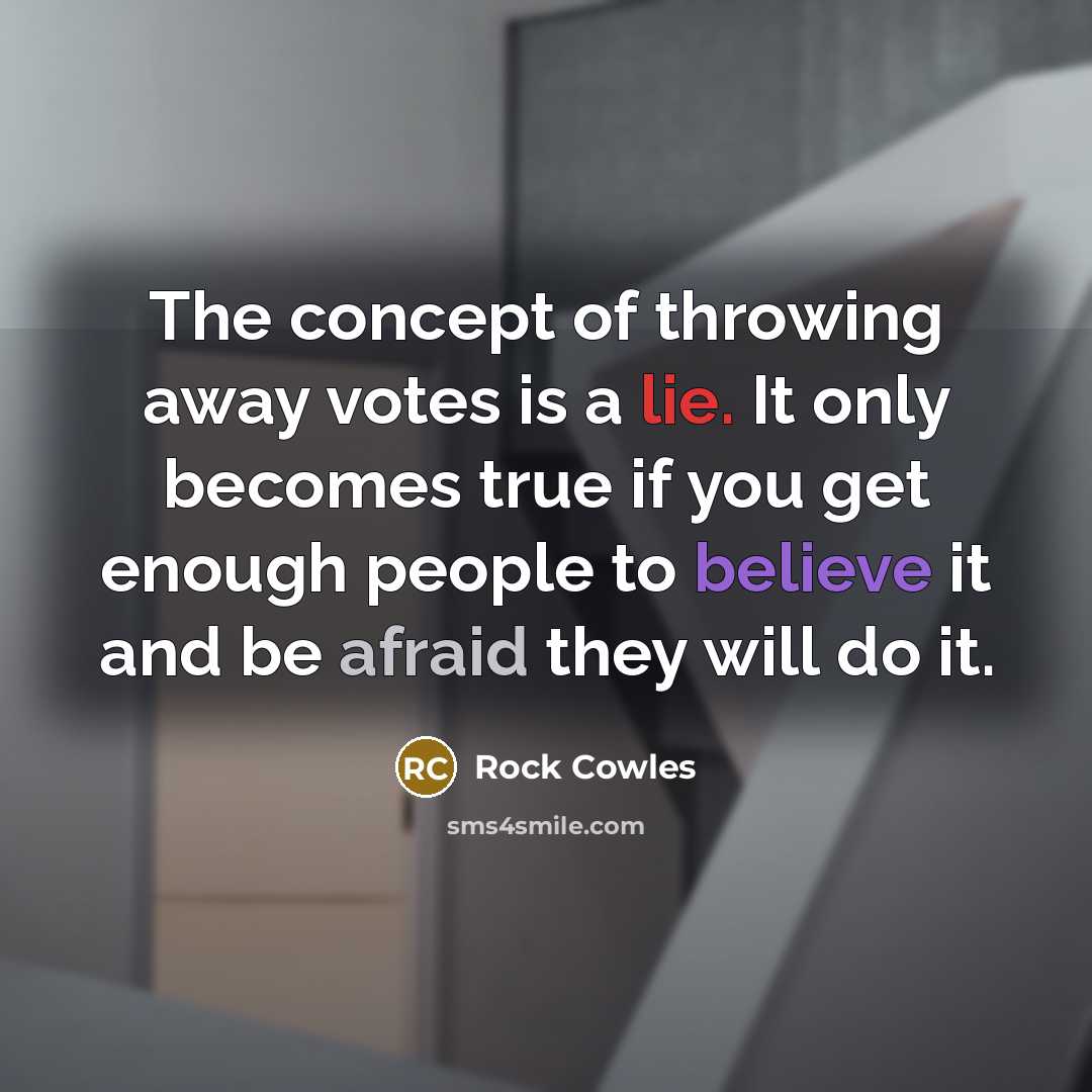 “The concept of throwing away votes is a lie. It only becomes true if you get enough people to believe it and be afraid they will do it.” quote by Rock Cowles