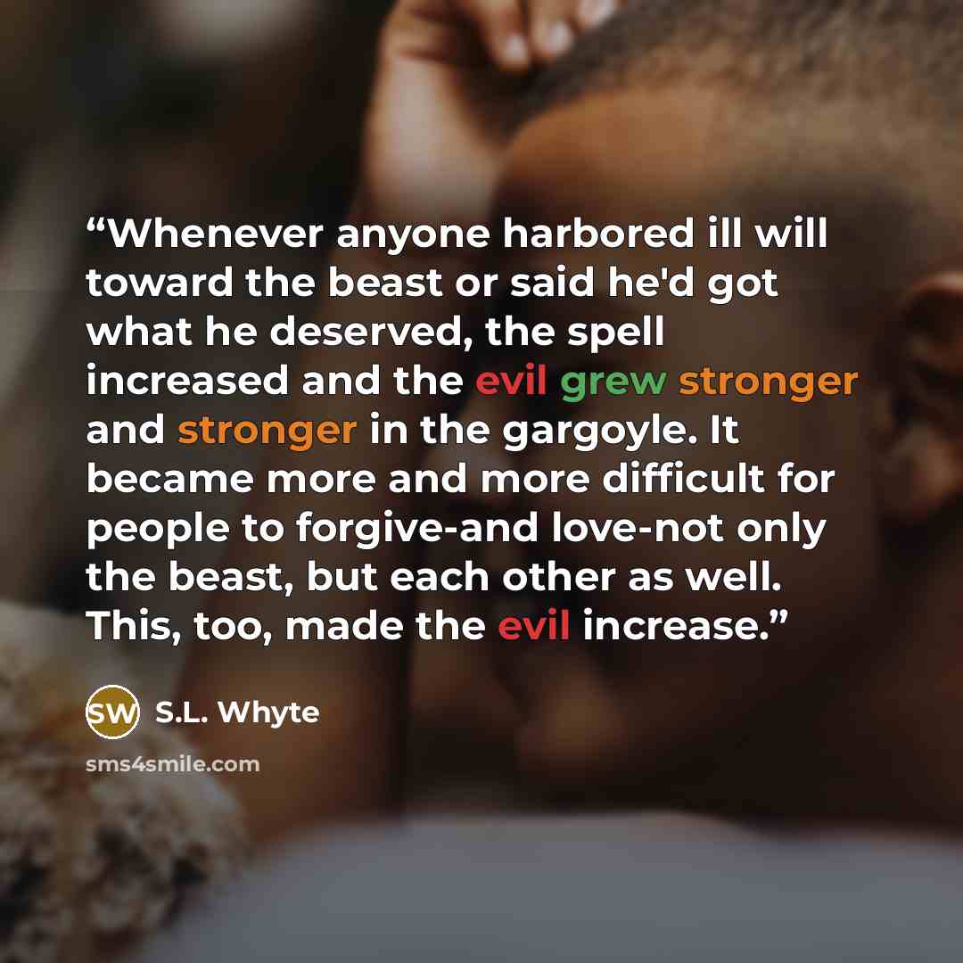 “Whenever anyone harbored ill will toward the beast or said he'd got what he deserved, the spell increased and the evil grew stronger and stronger in the gargoyle. It became more and more difficult for people to forgive-and love-not only the beast, but each other as well. This, too, made the evil…” quote by S.L. Whyte