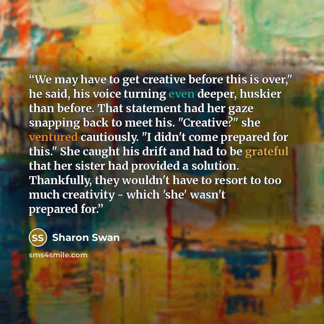 “We may have to get creative before this is over," he said, his voice turning even deeper, huskier than before. That statement had her gaze snapping back to meet his. "Creative?" she ventured cautiously. "I didn't come prepared for this." She caught his drift and had to be grateful that her sister…” quote by Sharon Swan
