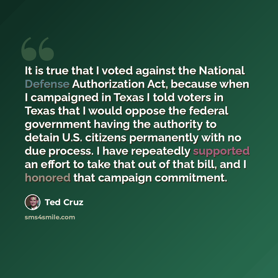 “It is true that I voted against the National Defense Authorization Act, because when I campaigned in Texas I told voters in Texas that I would oppose the federal government having the authority to detain U.S. citizens permanently with no due process. I have repeatedly supported an effort to take…” quote by Ted Cruz