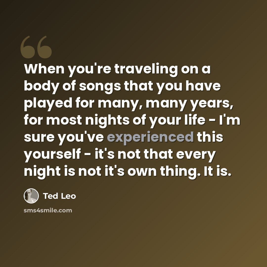 “When you're traveling on a body of songs that you have played for many, many years, for most nights of your life - I'm sure you've experienced this yourself - it's not that every night is not it's own thing. It is.” quote by Ted Leo