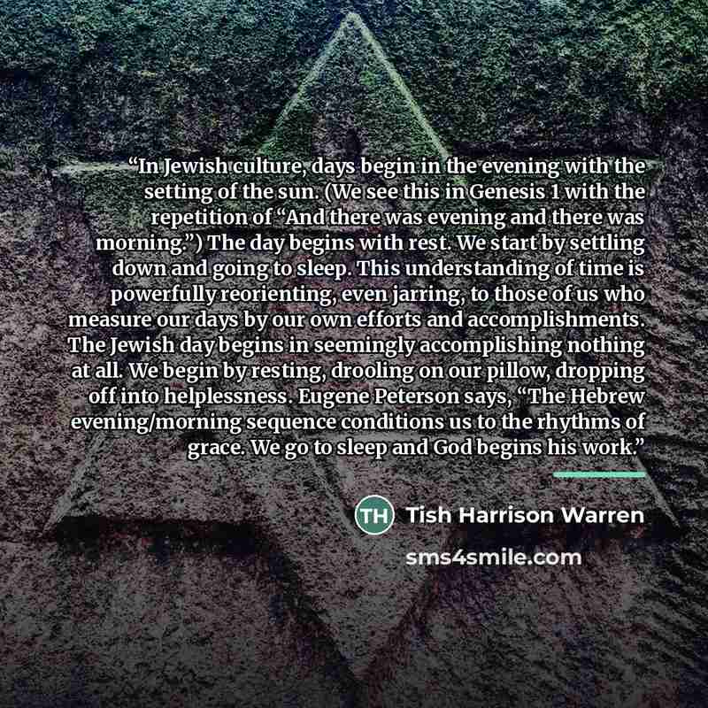 “In Jewish culture, days begin in the evening with the setting of the sun. (We see this in Genesis 1 with the repetition of “And there was evening and there was morning.”) The day begins with rest. We start by settling down and going to sleep. This understanding of time is powerfully reorienting…” quote by Tish Harrison Warren