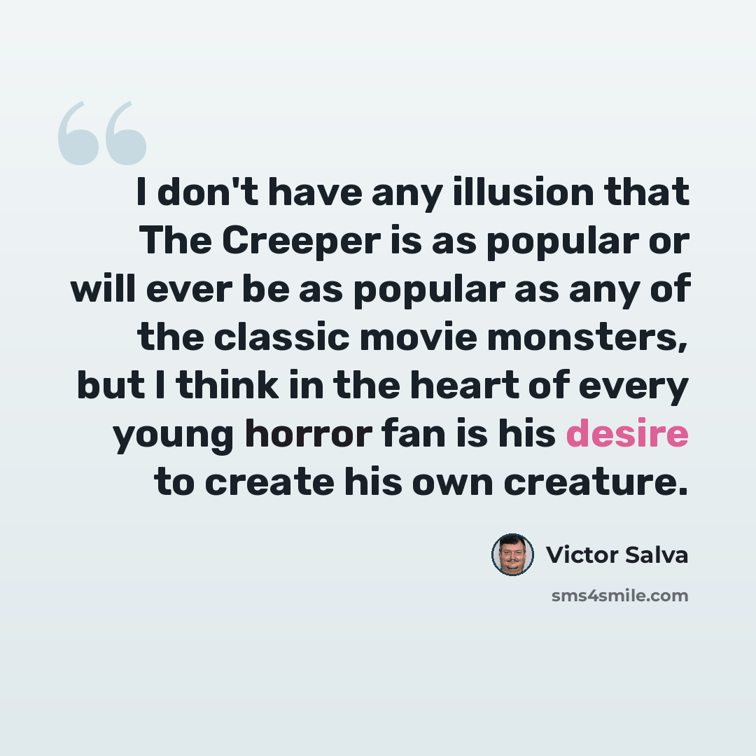 “I don't have any illusion that The Creeper is as popular or will ever be as popular as any of the classic movie monsters, but I think in the heart of every young horror fan is his desire to create his own creature.” quote by Victor Salva